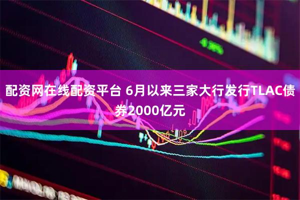 配资网在线配资平台 6月以来三家大行发行TLAC债券2000亿元