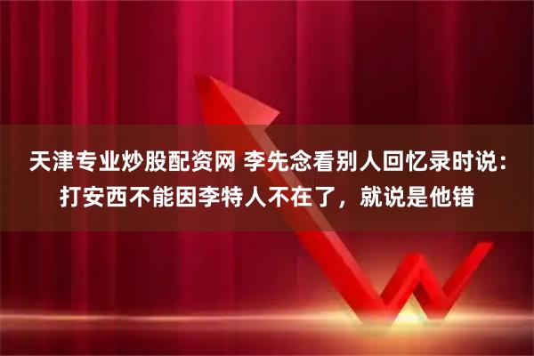 天津专业炒股配资网 李先念看别人回忆录时说：打安西不能因李特人不在了，就说是他错