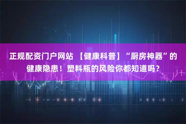 正规配资门户网站 【健康科普】“厨房神器”的健康隐患！塑料瓶的风险你都知道吗？