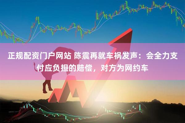 正规配资门户网站 陈震再就车祸发声：会全力支付应负担的赔偿，对方为网约车