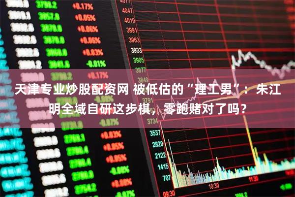 天津专业炒股配资网 被低估的“理工男”：朱江明全域自研这步棋，零跑赌对了吗？